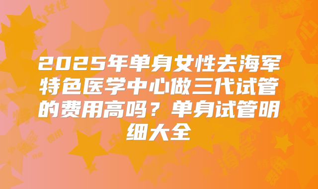 2025年单身女性去海军特色医学中心做三代试管的费用高吗?单身试管明细大全