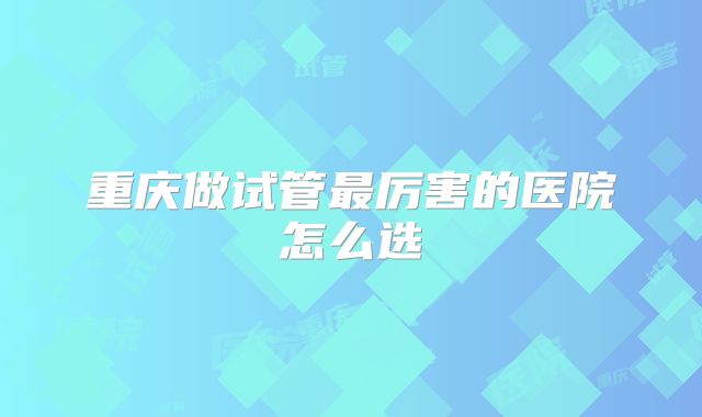 重庆做试管最厉害的医院怎么选