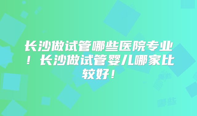 长沙做试管哪些医院专业!长沙做试管婴儿哪家比较好!