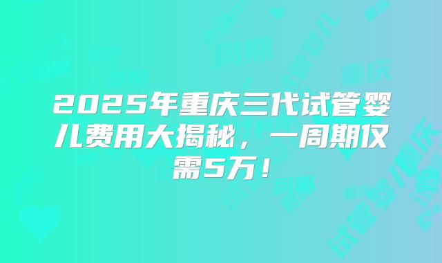 2025年重庆三代试管婴儿费用大揭秘，一周期仅需5万！