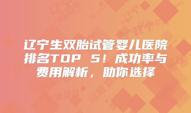 辽宁生双胎试管婴儿医院排名TOP 5！成功率与费用解析，助你选择