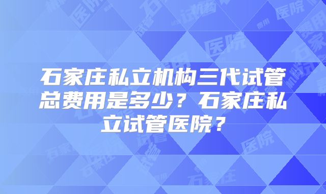 石家庄私立机构三代试管总费用是多少？石家庄私立试管医院？
