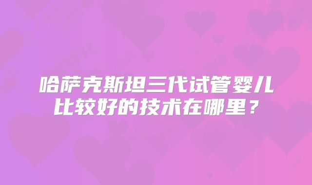 哈萨克斯坦三代试管婴儿比较好的技术在哪里?