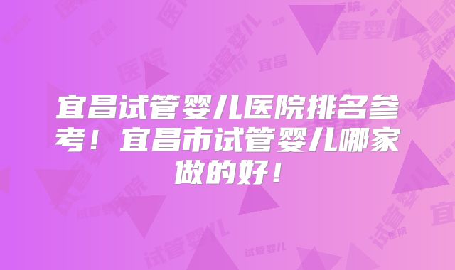 宜昌试管婴儿医院排名参考！宜昌市试管婴儿哪家做的好！