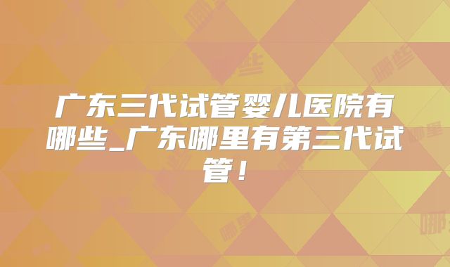 广东三代试管婴儿医院有哪些_广东哪里有第三代试管！