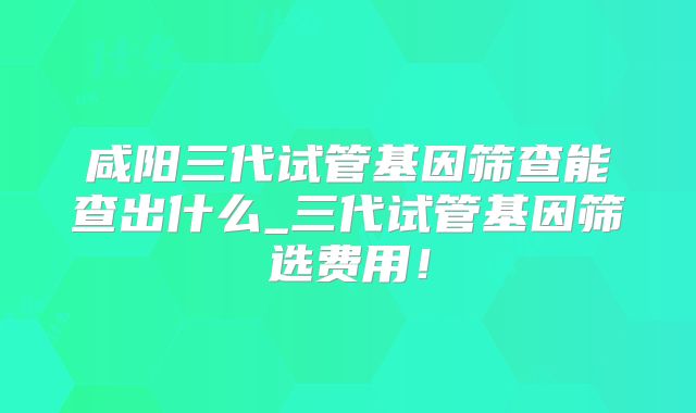 咸阳三代试管基因筛查能查出什么_三代试管基因筛选费用!