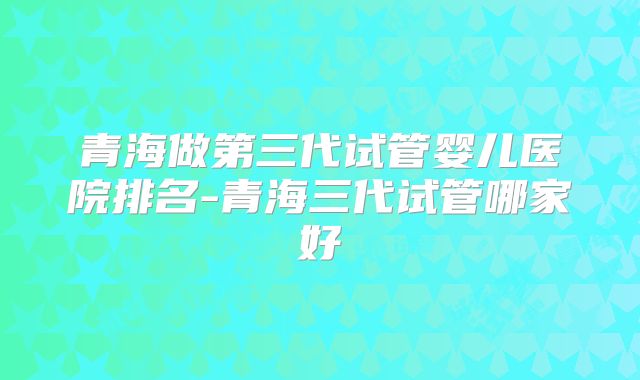 青海做第三代试管婴儿医院排名-青海三代试管哪家好