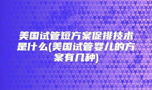 美国试管短方案促排技术是什么(美国试管婴儿的方案有几种)