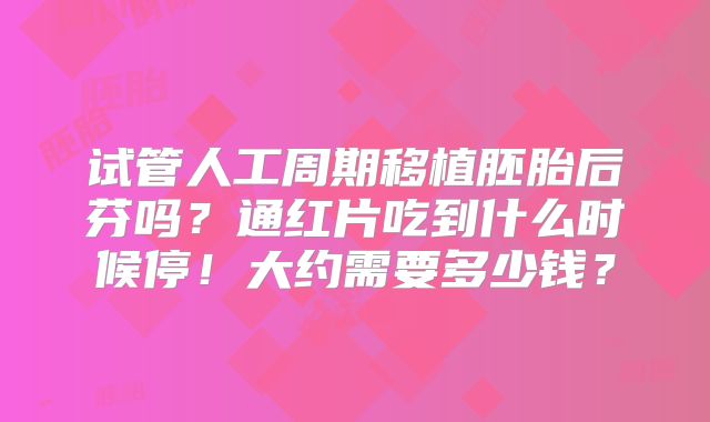 试管人工周期移植胚胎后芬吗？通红片吃到什么时候停！大约需要多少钱？