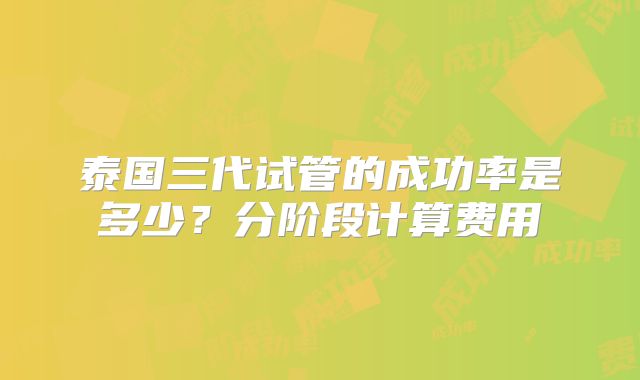 泰国三代试管的成功率是多少？分阶段计算费用