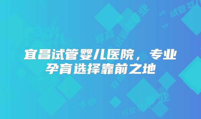 宜昌试管婴儿医院，专业孕育选择靠前之地