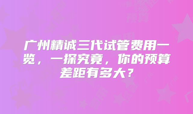 广州精诚三代试管费用一览，一探究竟，你的预算差距有多大？