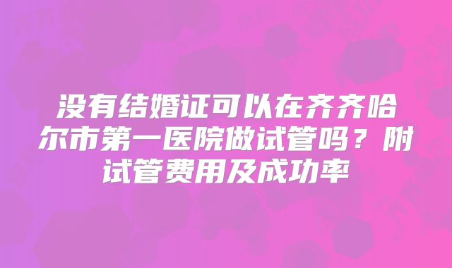 没有结婚证可以在齐齐哈尔市第一医院做试管吗?附试管费用及成功率