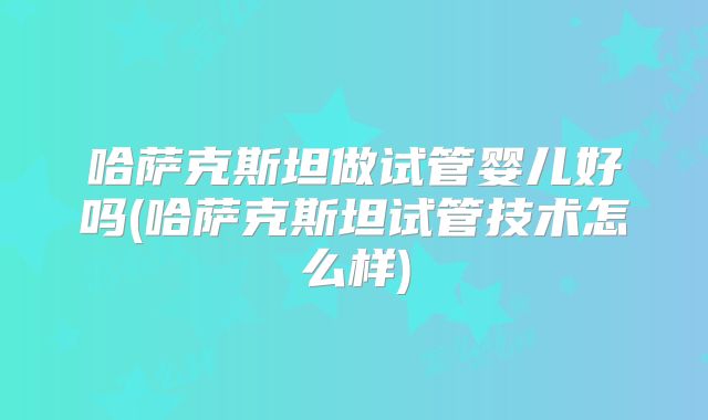 哈萨克斯坦做试管婴儿好吗(哈萨克斯坦试管技术怎么样)