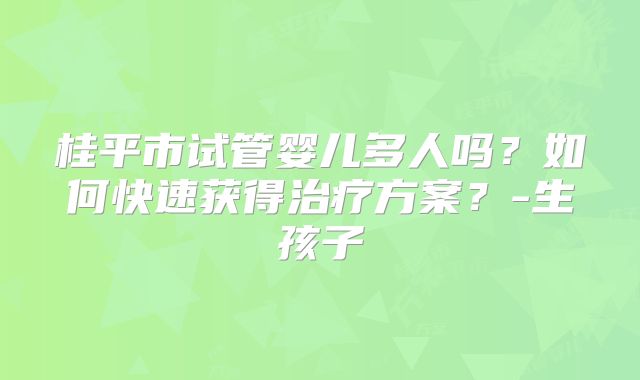 桂平市试管婴儿多人吗？如何快速获得治疗方案？-生孩子