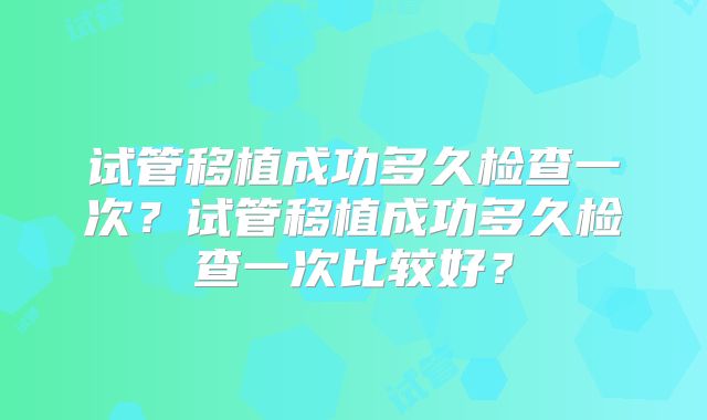 试管移植成功多久检查一次？试管移植成功多久检查一次比较好？
