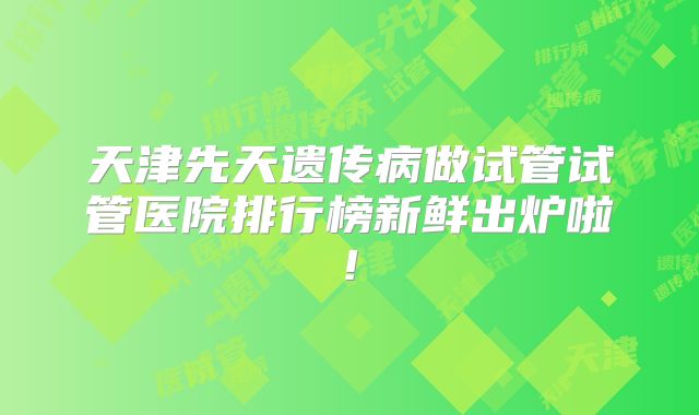 天津先天遗传病做试管试管医院排行榜新鲜出炉啦!