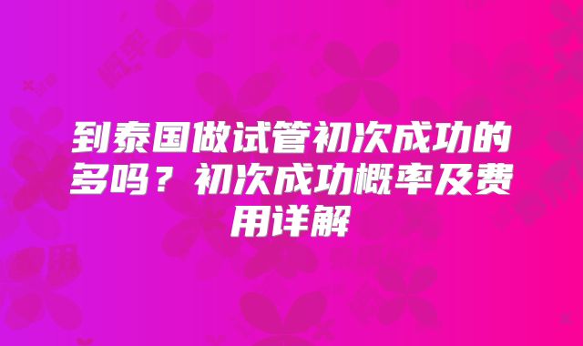到泰国做试管初次成功的多吗？初次成功概率及费用详解