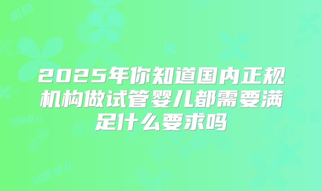 2025年你知道国内正规机构做试管婴儿都需要满足什么要求吗