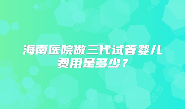 海南医院做三代试管婴儿费用是多少？