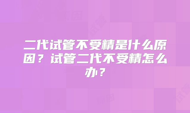 二代试管不受精是什么原因？试管二代不受精怎么办？