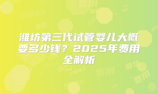 潍坊第三代试管婴儿大概要多少钱?2025年费用全解析