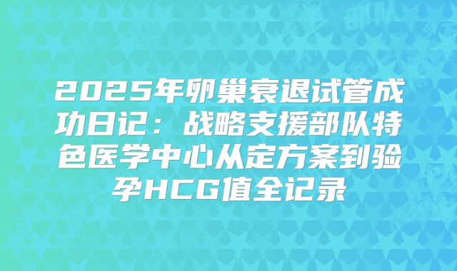 2025年卵巢衰退试管成功日记：战略支援部队特色医学中心从定方案到验孕HCG值全记录