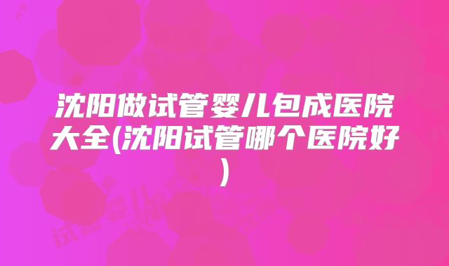 沈阳做试管婴儿包成医院大全(沈阳试管哪个医院好)