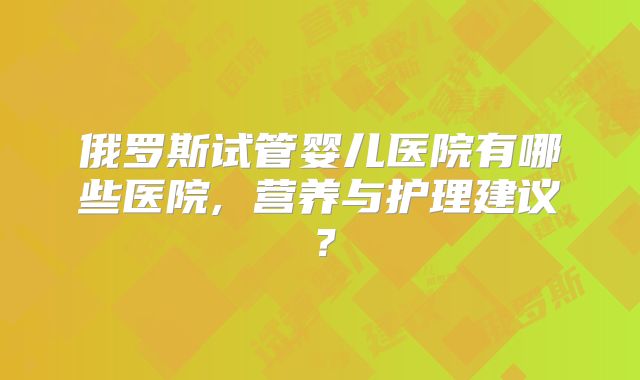 俄罗斯试管婴儿医院有哪些医院, 营养与护理建议？