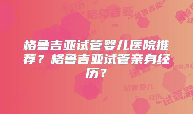 格鲁吉亚试管婴儿医院推荐？格鲁吉亚试管亲身经历？