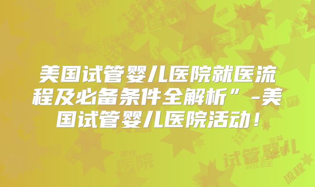 美国试管婴儿医院就医流程及必备条件全解析”-美国试管婴儿医院活动!