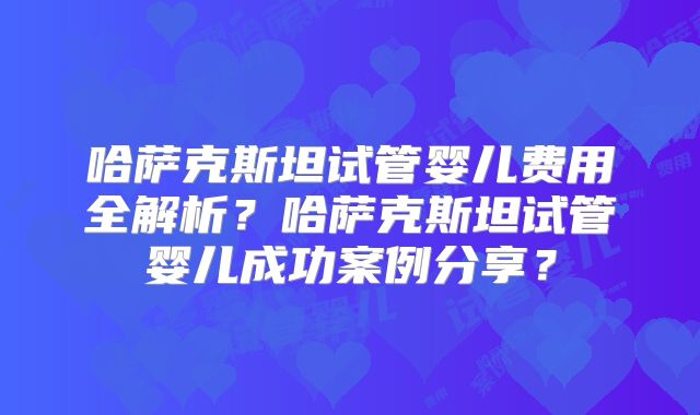 哈萨克斯坦试管婴儿费用全解析？哈萨克斯坦试管婴儿成功案例分享？