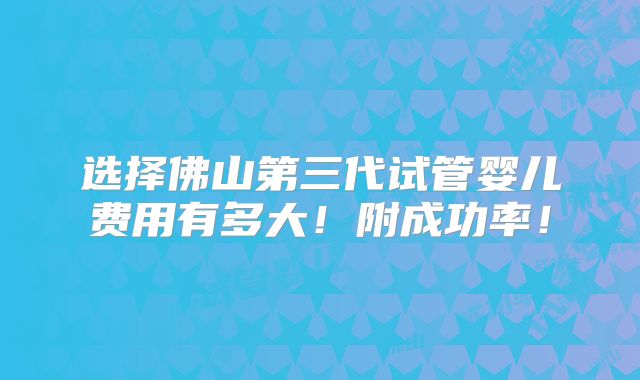选择佛山第三代试管婴儿费用有多大!附成功率!