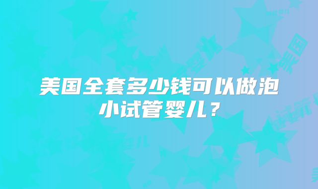 美国全套多少钱可以做泡小试管婴儿?
