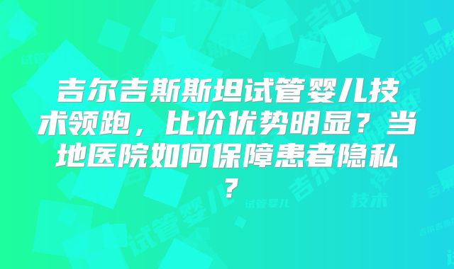 吉尔吉斯斯坦试管婴儿技术领跑，比价优势明显？当地医院如何保障患者隐私？