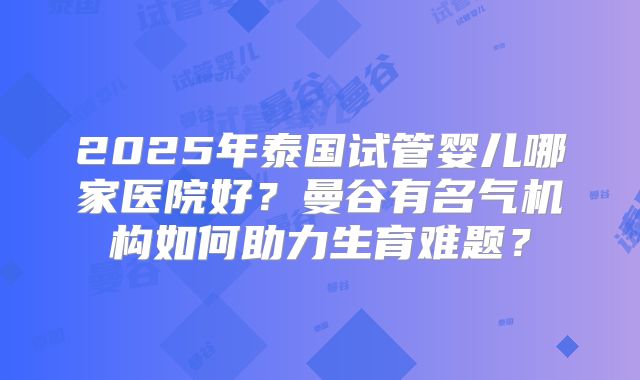 2025年泰国试管婴儿哪家医院好？曼谷有名气机构如何助力生育难题？