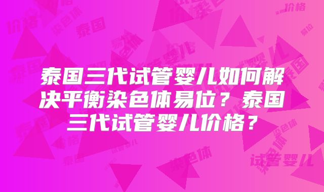 泰国三代试管婴儿如何解决平衡染色体易位？泰国三代试管婴儿价格？