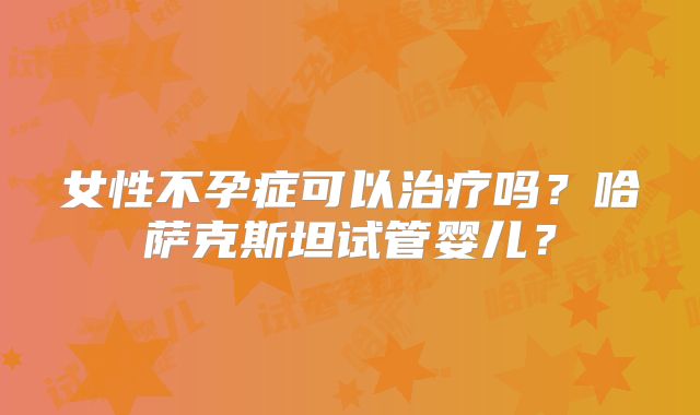 女性不孕症可以治疗吗？哈萨克斯坦试管婴儿？