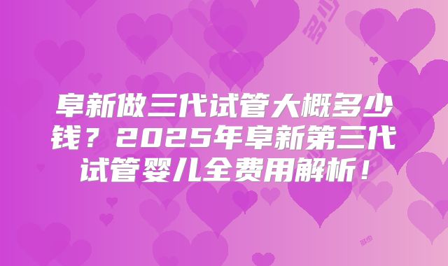 阜新做三代试管大概多少钱？2025年阜新第三代试管婴儿全费用解析！