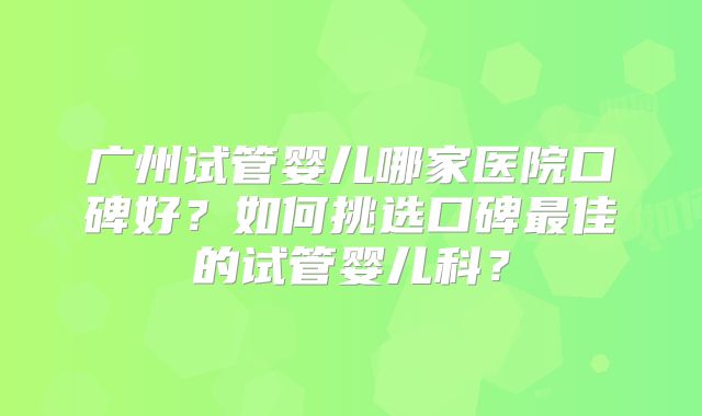 广州试管婴儿哪家医院口碑好？如何挑选口碑最佳的试管婴儿科？