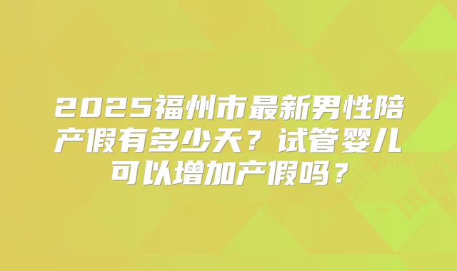 2025福州市最新男性陪产假有多少天？试管婴儿可以增加产假吗？