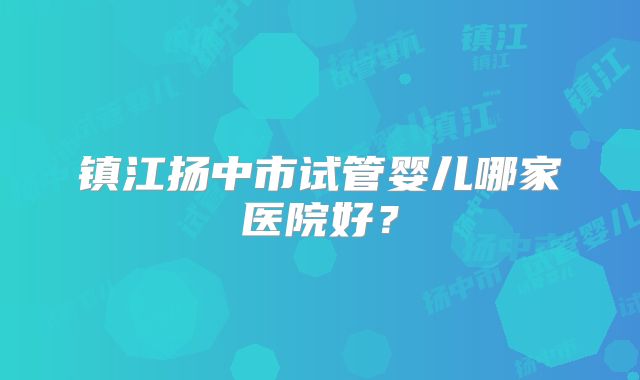 镇江扬中市试管婴儿哪家医院好？