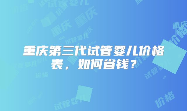 重庆第三代试管婴儿价格表，如何省钱？