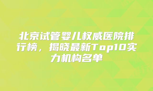 北京试管婴儿权威医院排行榜，揭晓最新Top10实力机构名单