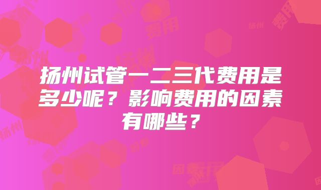 扬州试管一二三代费用是多少呢？影响费用的因素有哪些？