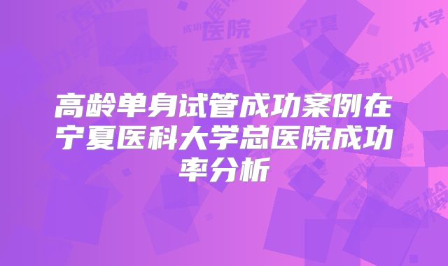 高龄单身试管成功案例在宁夏医科大学总医院成功率分析