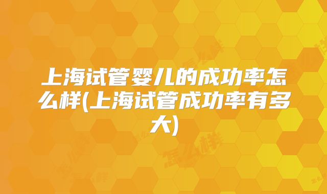 上海试管婴儿的成功率怎么样(上海试管成功率有多大)