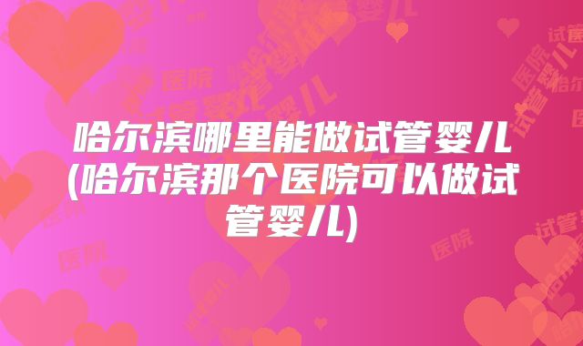 哈尔滨哪里能做试管婴儿(哈尔滨那个医院可以做试管婴儿)