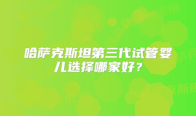 哈萨克斯坦第三代试管婴儿选择哪家好？