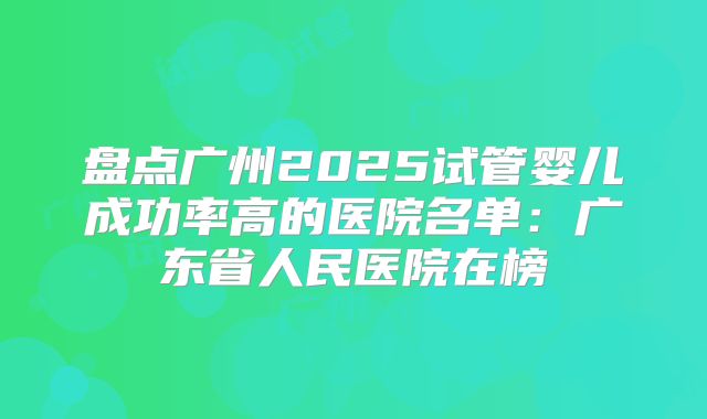 盘点广州2025试管婴儿成功率高的医院名单:广东省人民医院在榜